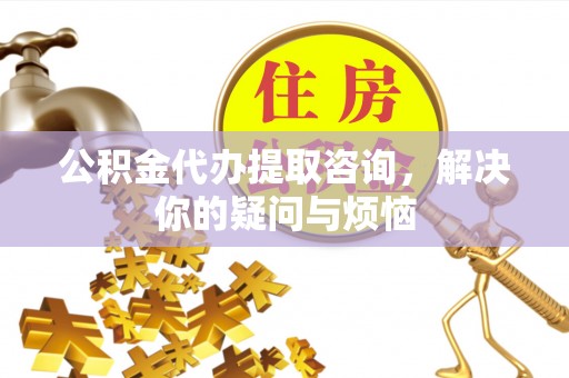 孟州公积金代办提取咨询，解决你的疑问与烦恼