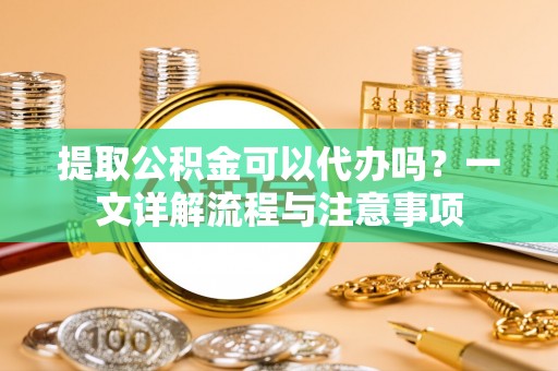 孟州提取公积金可以代办吗？一文详解流程与注意事项
