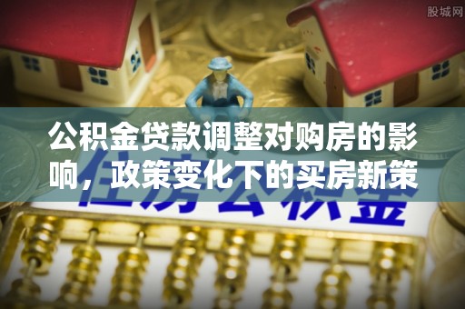 孟州公积金贷款调整对购房的影响，政策变化下的买房新策略