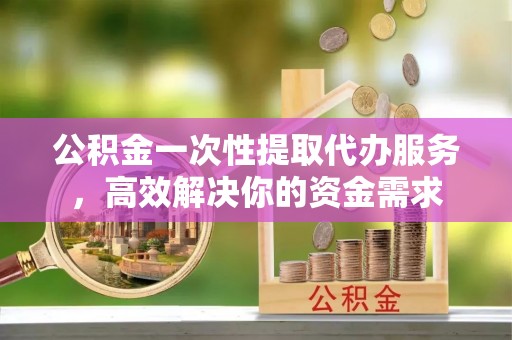 孟州公积金一次性提取代办服务，高效解决你的资金需求