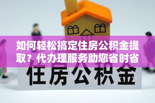 孟州如何轻松搞定住房公积金提取？代办理服务助您省时省力