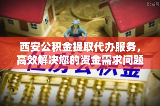 孟州西安公积金提取代办服务，高效解决您的资金需求问题