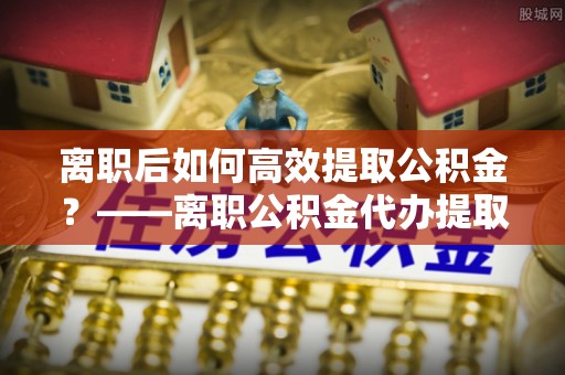 孟州离职后如何高效提取公积金？——离职公积金代办提取全流程解析