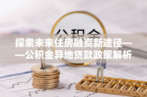 孟州探索未来住房融资新途径——公积金异地贷款政策解析与实践