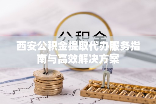 孟州西安公积金提取代办服务指南与高效解决方案