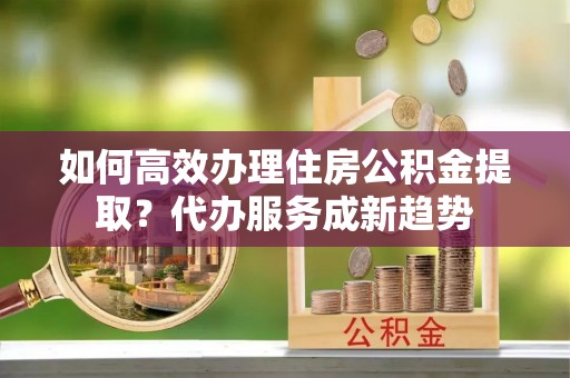 孟州如何高效办理住房公积金提取？代办服务成新趋势