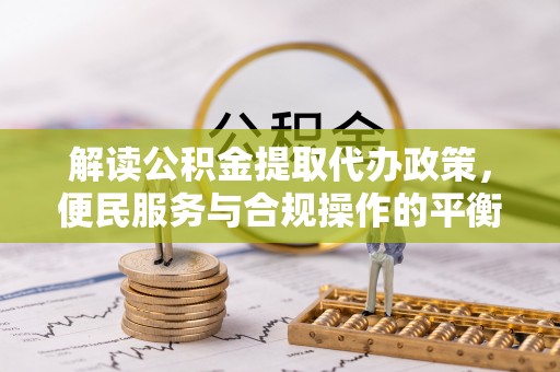 孟州解读公积金提取代办政策，便民服务与合规操作的平衡之道