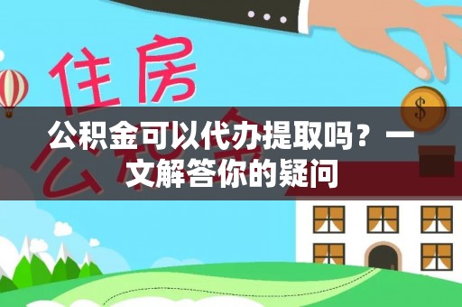 孟州公积金可以代办提取吗？一文解答你的疑问