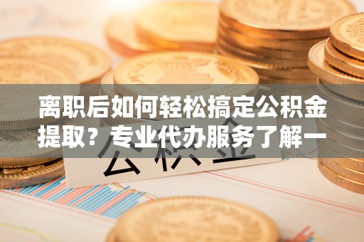 孟州离职后如何轻松搞定公积金提取？专业代办服务了解一下