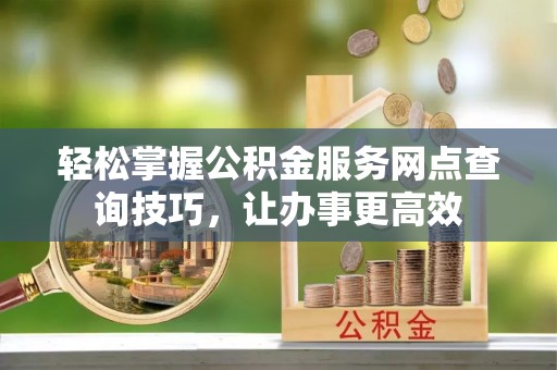 孟州轻松掌握公积金服务网点查询技巧，让办事更高效