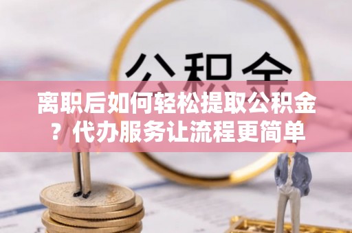 孟州离职后如何轻松提取公积金？代办服务让流程更简单