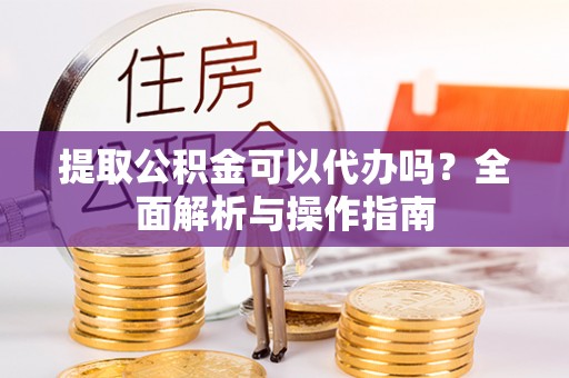 孟州提取公积金可以代办吗？全面解析与操作指南