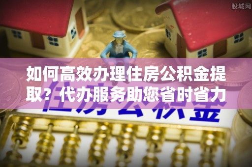 孟州如何高效办理住房公积金提取？代办服务助您省时省力