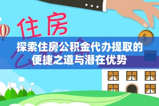 孟州探索住房公积金代办提取的便捷之道与潜在优势