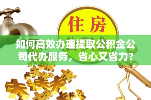 孟州如何高效办理提取公积金公司代办服务，省心又省力？
