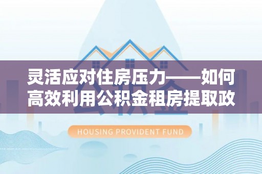 孟州灵活应对住房压力——如何高效利用公积金租房提取政策