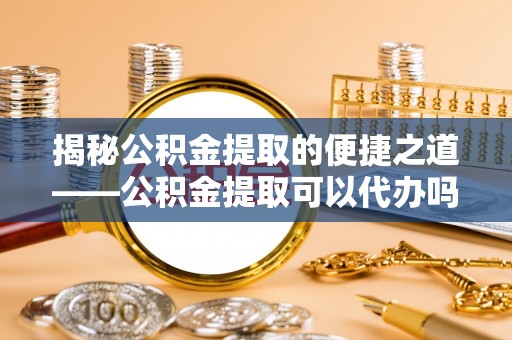 孟州揭秘公积金提取的便捷之道——公积金提取可以代办吗？