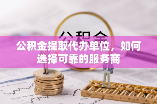 孟州公积金提取代办单位，如何选择可靠的服务商