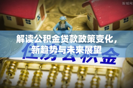 孟州解读公积金贷款政策变化，新趋势与未来展望