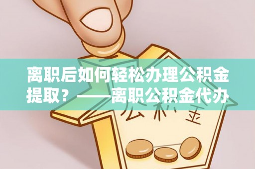 孟州离职后如何轻松办理公积金提取？——离职公积金代办提取服务详解