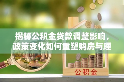 孟州揭秘公积金贷款调整影响，政策变化如何重塑购房与理财规划