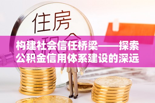 孟州构建社会信任桥梁——探索公积金信用体系建设的深远意义