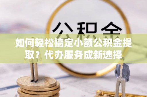 孟州如何轻松搞定小额公积金提取？代办服务成新选择