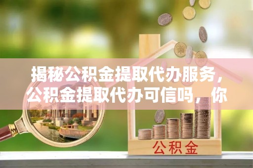 孟州揭秘公积金提取代办服务，公积金提取代办可信吗，你需要知道的真相