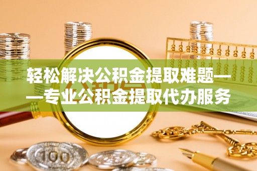 孟州轻松解决公积金提取难题——专业公积金提取代办服务详解