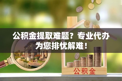 孟州公积金提取难题？专业代办为您排忧解难！