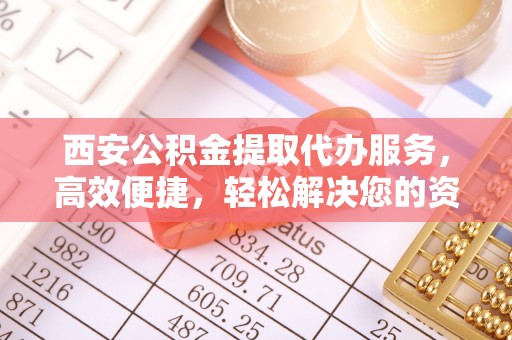 孟州西安公积金提取代办服务，高效便捷，轻松解决您的资金需求