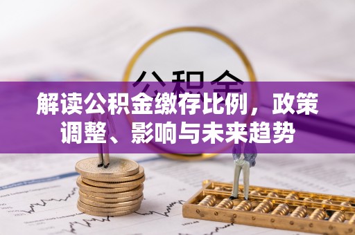 孟州解读公积金缴存比例，政策调整、影响与未来趋势