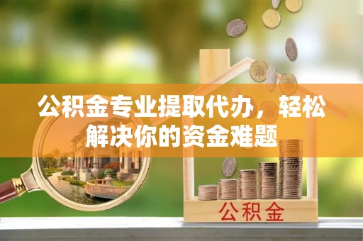 孟州公积金专业提取代办，轻松解决你的资金难题