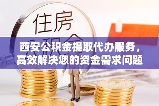 孟州西安公积金提取代办服务，高效解决您的资金需求问题