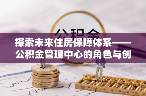 孟州探索未来住房保障体系——公积金管理中心的角色与创新