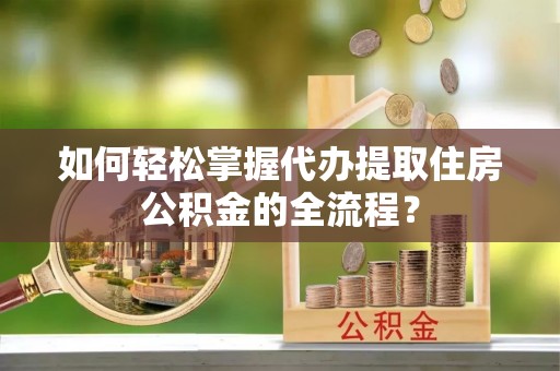 孟州如何轻松掌握代办提取住房公积金的全流程？