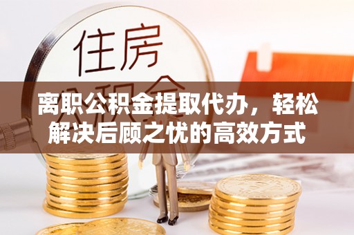 孟州离职公积金提取代办，轻松解决后顾之忧的高效方式