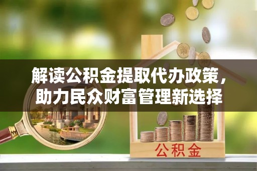 孟州解读公积金提取代办政策，助力民众财富管理新选择