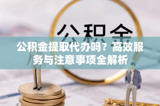 孟州公积金提取代办吗？高效服务与注意事项全解析