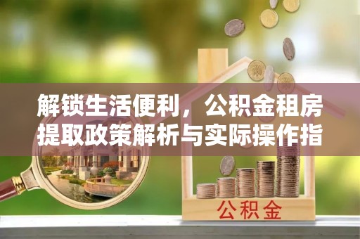 孟州解锁生活便利，公积金租房提取政策解析与实际操作指南