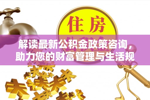 孟州解读最新公积金政策咨询，助力您的财富管理与生活规划