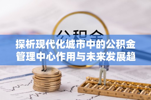 孟州探析现代化城市中的公积金管理中心作用与未来发展趋势
