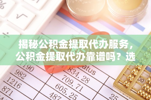 孟州揭秘公积金提取代办服务，公积金提取代办靠谱吗？选择需谨慎