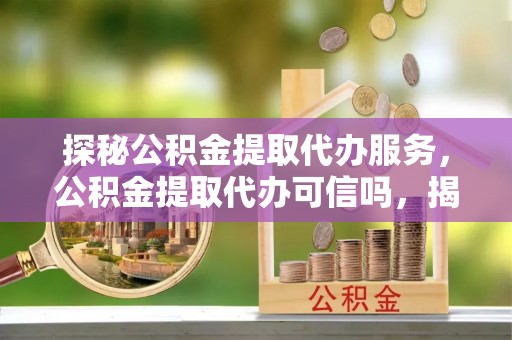 孟州探秘公积金提取代办服务，公积金提取代办可信吗，揭秘真相与选择指南