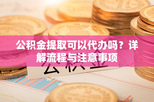 孟州公积金提取可以代办吗？详解流程与注意事项
