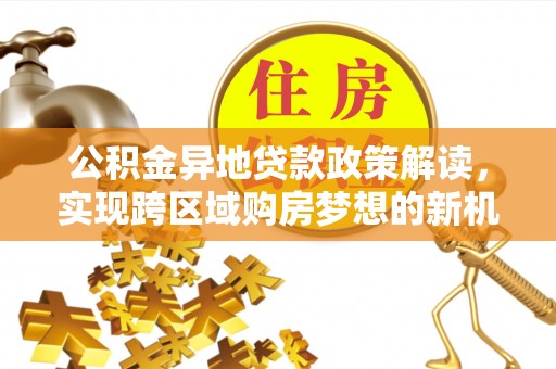 孟州公积金异地贷款政策解读，实现跨区域购房梦想的新机遇