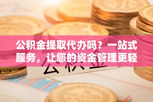 孟州公积金提取代办吗？一站式服务，让您的资金管理更轻松
