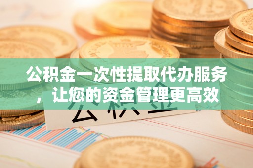 孟州公积金一次性提取代办服务，让您的资金管理更高效