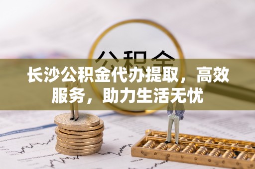 孟州长沙公积金代办提取，高效服务，助力生活无忧