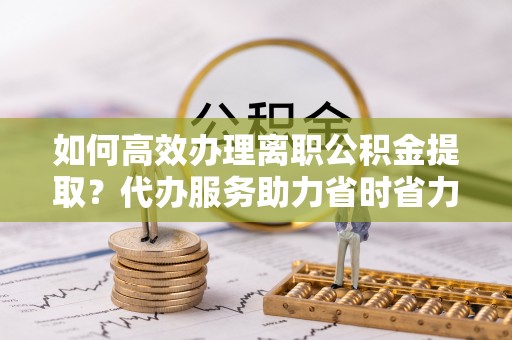孟州如何高效办理离职公积金提取？代办服务助力省时省力